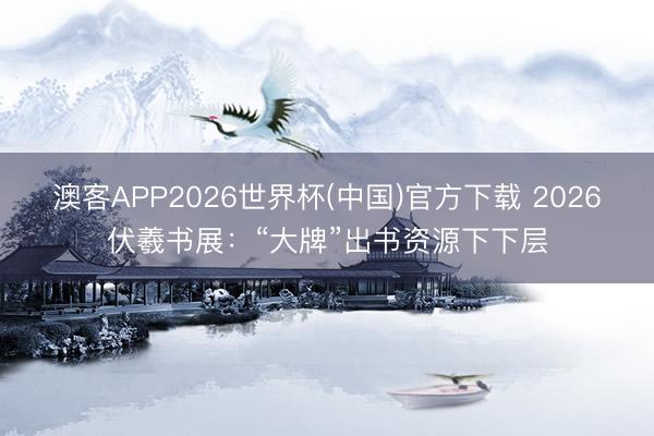 澳客APP2026世界杯(中国)官方下载 2026伏羲书展：“大牌”出书资源下下层