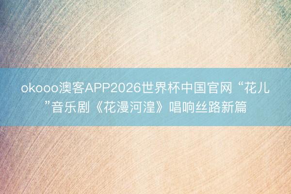 okooo澳客APP2026世界杯中国官网 “花儿”音乐剧《花漫河湟》唱响丝路新篇