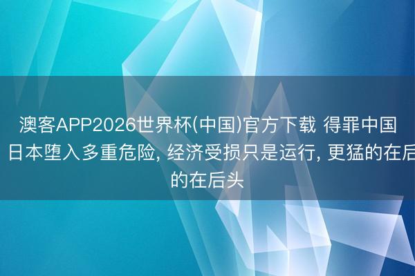 澳客APP2026世界杯(中国)官方下载 得罪中国后， 日本堕入多重危险， 经济受损只是运行， 更猛的在后头
