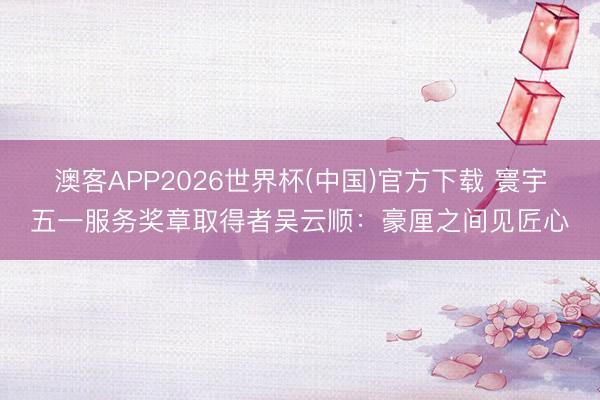 澳客APP2026世界杯(中国)官方下载 寰宇五一服务奖章取得者吴云顺：豪厘之间见匠心