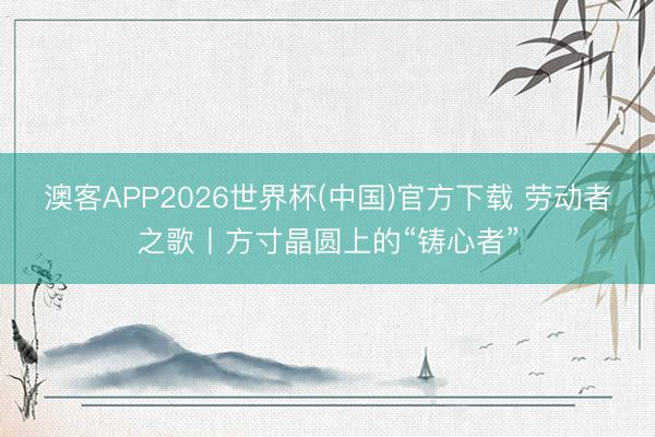 澳客APP2026世界杯(中国)官方下载 劳动者之歌丨方寸晶圆上的“铸心者”