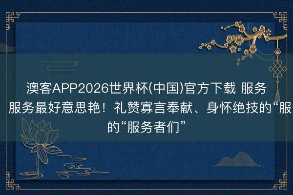 澳客APP2026世界杯(中国)官方下载 服务最光荣、服务最好意思艳！礼赞寡言奉献、身怀绝技的“服务者们”