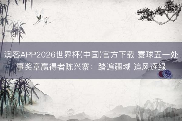 澳客APP2026世界杯(中国)官方下载 寰球五一处事奖章赢得者陈兴寨：踏遍疆域 追风逐绿