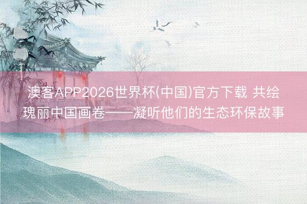 澳客APP2026世界杯(中国)官方下载 共绘瑰丽中国画卷——凝听他们的生态环保故事