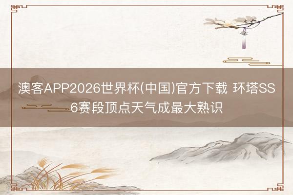 澳客APP2026世界杯(中国)官方下载 环塔SS6赛段顶点天气成最大熟识