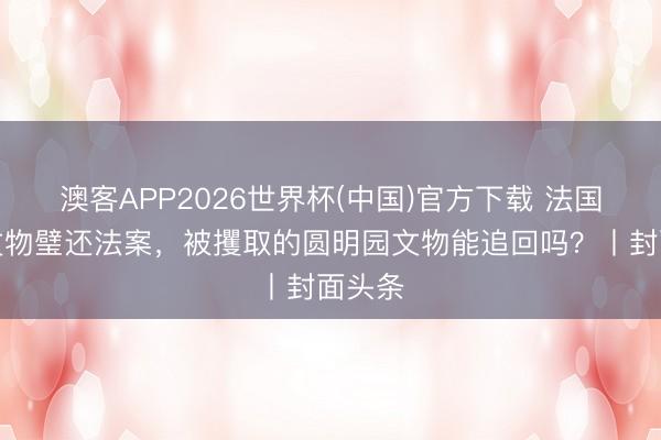 澳客APP2026世界杯(中国)官方下载 法国通过文物璧还法案，被攫取的圆明园文物能追回吗？丨封面头条