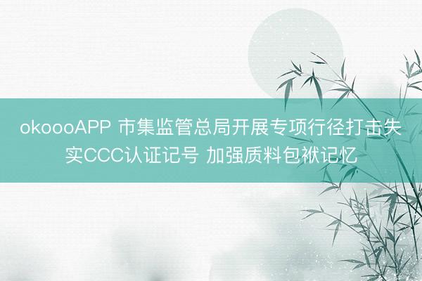 okoooAPP 市集监管总局开展专项行径打击失实CCC认证记号 加强质料包袱记忆