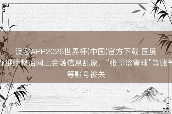 澳客APP2026世界杯(中国)官方下载 国度网信办继续整治网上金融信息乱象,“张哥滚雪球”等账号被关