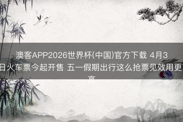 澳客APP2026世界杯(中国)官方下载 4月30日火车票今起开售 五一假期出行这么抢票见效用更高