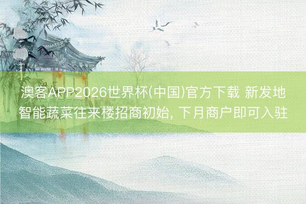 澳客APP2026世界杯(中国)官方下载 新发地智能蔬菜往来楼招商初始， 下月商户即可入驻