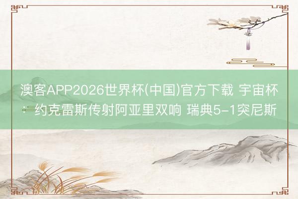 澳客APP2026世界杯(中国)官方下载 宇宙杯：约克雷斯传射阿亚里双响 瑞典5-1突尼斯