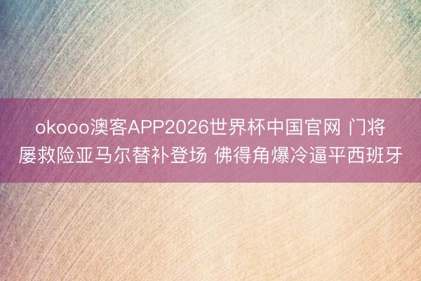 okooo澳客APP2026世界杯中国官网 门将屡救险亚马尔替补登场 佛得角爆冷逼平西班牙