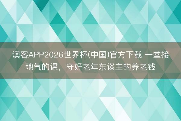 澳客APP2026世界杯(中国)官方下载 一堂接地气的课，守好老年东谈主的养老钱