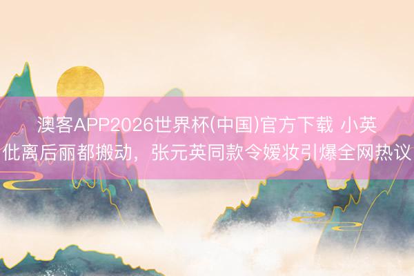 澳客APP2026世界杯(中国)官方下载 小英仳离后丽都搬动，张元英同款令嫒妆引爆全网热议