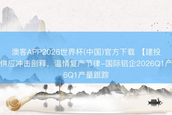 澳客APP2026世界杯(中国)官方下载 【建投说铝】供应冲击剖释，温情复产节律-国际铝企2026Q1产量跟踪