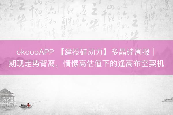 okoooAPP 【建投硅动力】多晶硅周报 | 期现走势背离，情愫高估值下的逢高布空契机