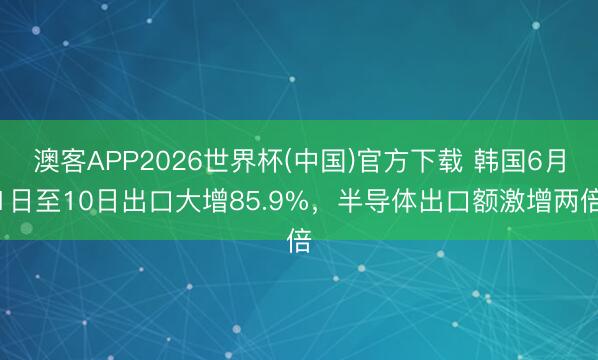 澳客APP2026世界杯(中国)官方下载 韩国6月1日至10日出口大增85.9%，半导体出口额激增两倍