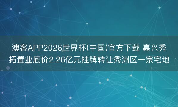 澳客APP2026世界杯(中国)官方下载 嘉兴秀拓置业底价2.26亿元挂牌转让秀洲区一宗宅地