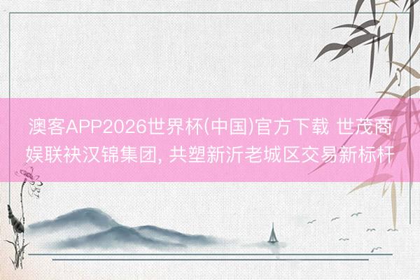 澳客APP2026世界杯(中国)官方下载 世茂商娱联袂汉锦集团， 共塑新沂老城区交易新标杆
