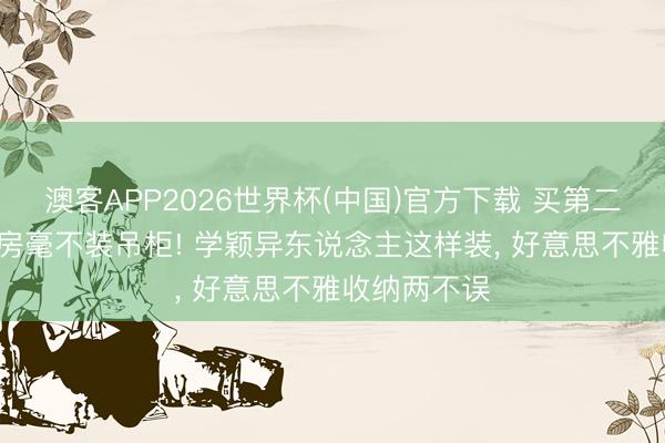 澳客APP2026世界杯(中国)官方下载 买第二套屋子， 厨房毫不装吊柜! 学颖异东说念主这样装，<a href=