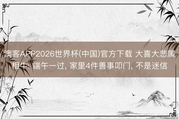 澳客APP2026世界杯(中国)官方下载 大喜大悲属相牛: 端午一过， 家里4件善事叩门， 不是迷信