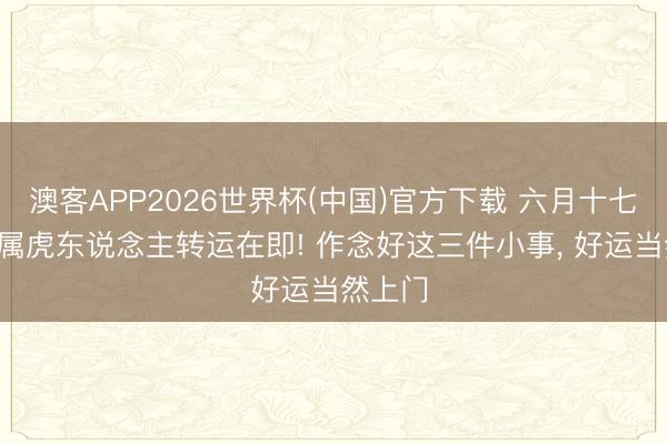 澳客APP2026世界杯(中国)官方下载 六月十七日起， 属虎东说念主转运在即! 作念好这三件小事， 好运当然上门