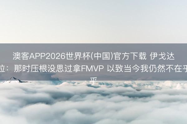 澳客APP2026世界杯(中国)官方下载 伊戈达拉：那时压根没思过拿FMVP 以致当今我仍然不在乎