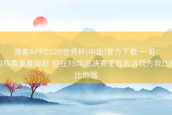澳客APP2026世界杯(中国)官方下载 一哥：我相称尊重詹姆斯 但在15年总决赛里我告诉我方我比他强