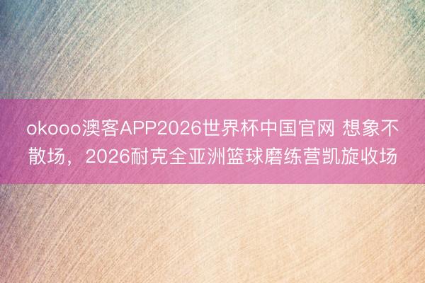okooo澳客APP2026世界杯中国官网 想象不散场，2026耐克全亚洲篮球磨练营凯旋收场