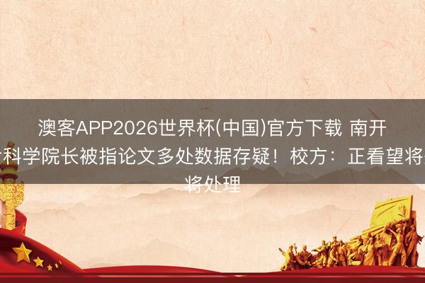 澳客APP2026世界杯(中国)官方下载 南开生命科学院长被指论文多处数据存疑!校方:正看望将处理