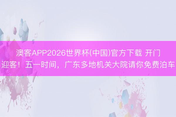 澳客APP2026世界杯(中国)官方下载 开门迎客！五一时间，广东多地机关大院请你免费泊车