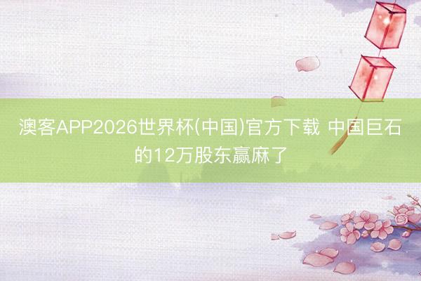 澳客APP2026世界杯(中国)官方下载 中国巨石的12万股东赢麻了