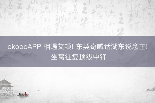 okoooAPP 相遇艾顿! 东契奇喊话湖东说念主! 坐窝往复顶级中锋